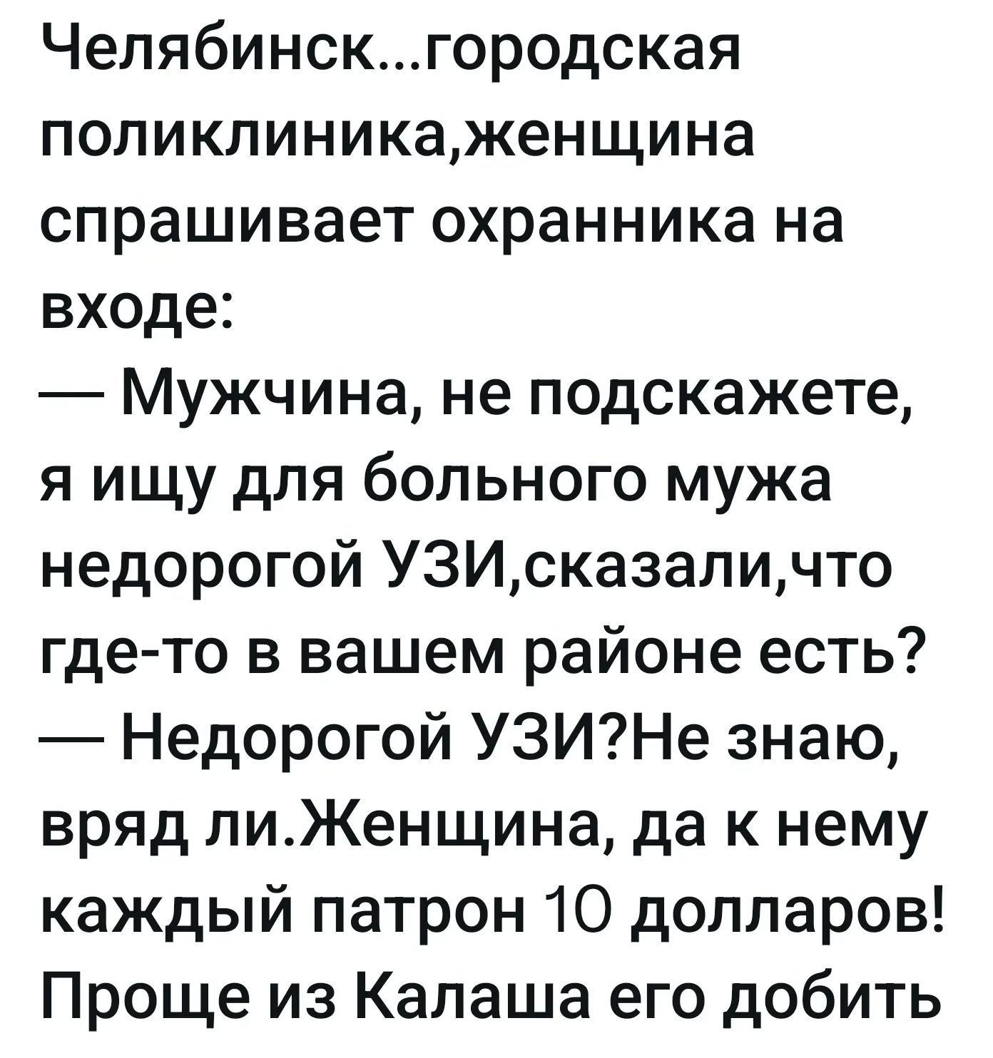 Челябинск...городская поликлиника,женщина спрашивает охранника на входе:
— Мужчина, не подскажете, я ищу для больного мужа недорогой УЗИ,сказали,что где-то в вашем районе есть?
— Недорогой УЗИ?Не знаю, вряд ли.Женщина, да к нему каждый патрон 10 долларов! Проще из Калаша его добить