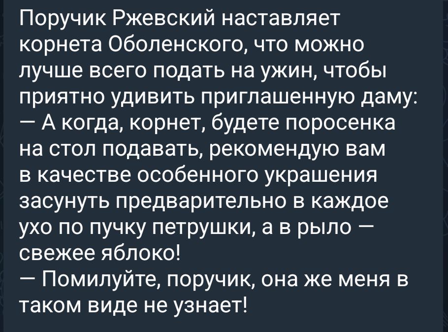 Поручик Ржевский наставляет корнета Оболенского, что можно лучше всего подать на ужин, чтобы приятно удивить приглашенную даму:
— А когда, корнет, будете поросенка на стол подавать, рекомендую вам в качестве особенного украшения засунуть предварительно в каждое ухо по пучку петрушки, а в рыло — свежее яблоко!
— Помилуйте, поручик, она же меня в
