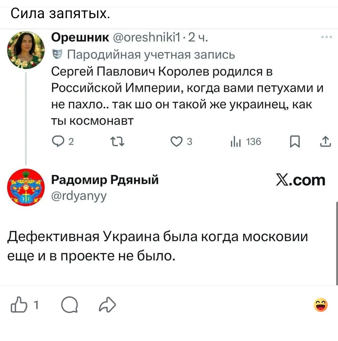 Сила запятых. Орешник @oreshniki1 · 2 ч. Пародийная учетная запись. Сергей Павлович Королев родился в Российской Империи, когда вами петухами и не пахло.. так шо он такой же украинец, как ты космонавт. Радомир Рдяный @rdyanyy. Дефективная Украина была когда московии еще и в проекте не было.