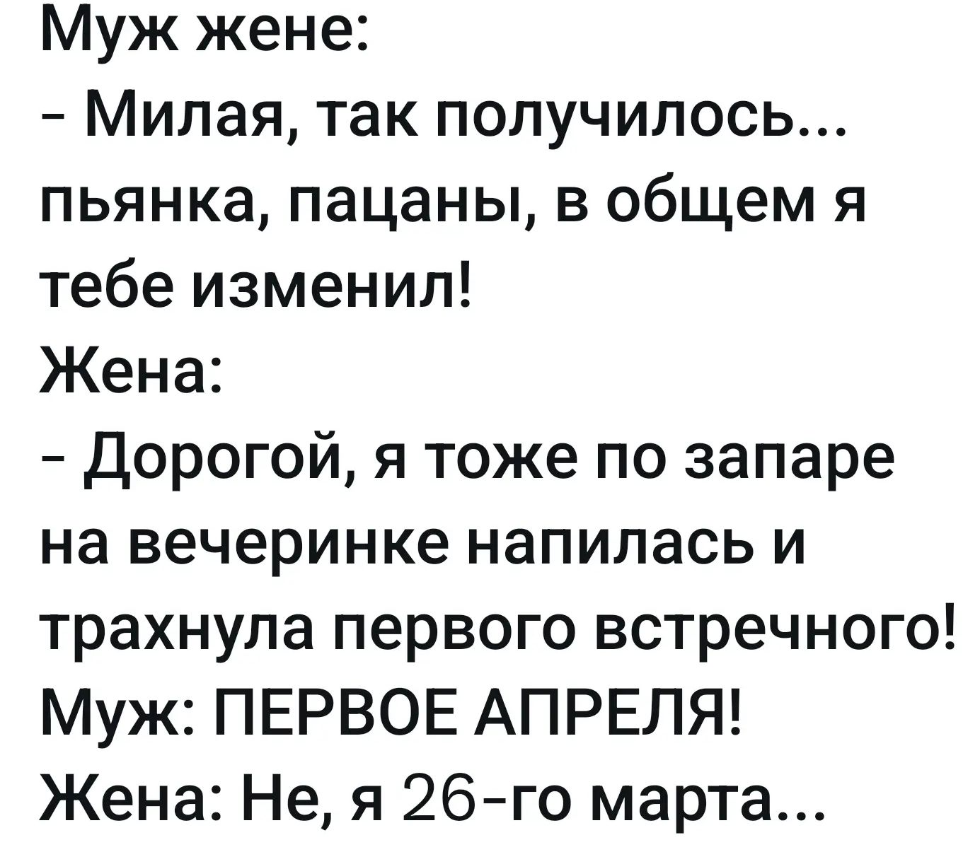 Муж жене: - Милая, так получилось... пьянка, пацаны, в общем я тебе изменил! Жена: - Дорогой, я тоже по запаре на вечеринке напилась и трахнула первого встречного! Муж: ПЕРВОЕ АПРЕЛЯ! Жена: Не, я 26-го марта...