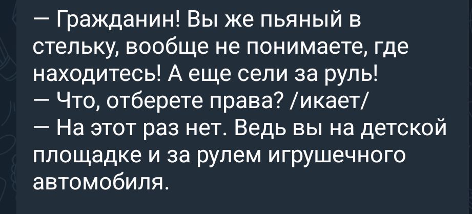 — Гражданин! Вы же пьяный в стельку, вообще не понимаете, где находитесь! А еще сели за руль! — Что, отберете права? /икает/ — На этот раз нет. Ведь вы на детской площадке и за рулем игрушечного автомобиля.