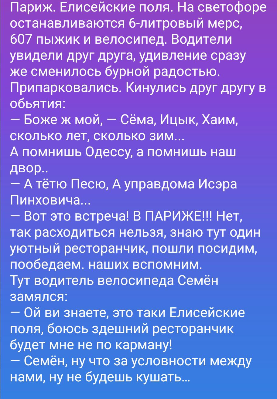 Париж. Елисейские поля. На светофоре останавливаются 6-литровый мерс, 607 пыжик и велосипед. Водители увидели друг друга, удивление сразу же сменилось бурной радостью. Припарковались. Кинулись друг другу в объятия: — Боже ж мой, — Сёма, Ицык, Хаим, сколько лет, сколько зим... А помнишь Одессу, а помнишь наш двор.. — А тётю Песю, А управдома Исэра