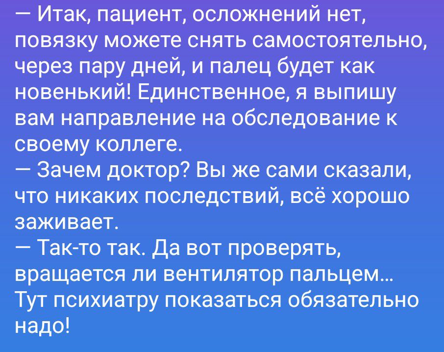 — Итак, пациент, осложнений нет, повязку можете снять самостоятельно, через пару дней, и палец будет как новенький! Единственное, я выпишу вам направление на обследование к своему коллеге. — Зачем доктор? Вы же сами сказали, что никаких последствий, всё хорошо заживает. — Так-то так. Да вот проверять, вращается ли вентилятор пальцем... Тут