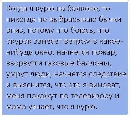 Когда я курю на балконе то никогда не выбрасываю бычки вниз потому что боюсь что окурок занесет ветром в какое нибудь окно начнется пожар взорвутся газовые баллоны умрут люди начнется следствие и выяснится что это я виноват меня покажут по телевизору и мама узнает что я курю