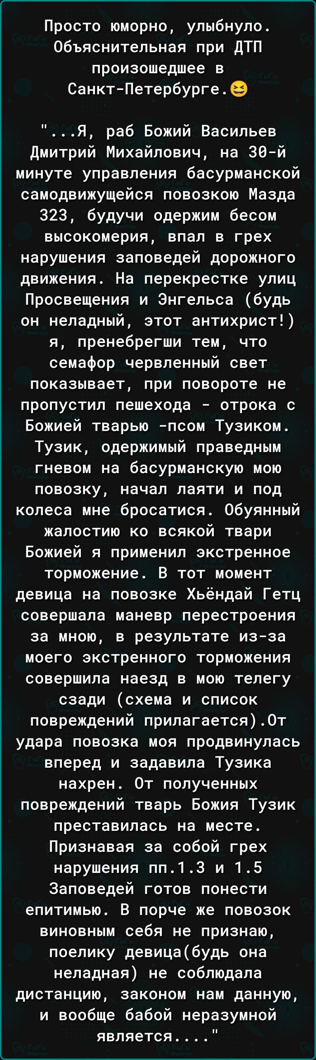 Просто юморно улыбнуло Объяснительная при дТП произошедшее в СанктПетербурге 9 Я раб Божий Васильев дмитрий Михайлович на 30 й минуте управления басурманской самодвижущейся повозкою Мазда 323 будучи одержим бесом высокомерия впал в грех нарушения заповедей дорожного движения На перекрестке улиц Просвещения и Энгельса будь он неладный этот антихрист я пренебрегши тем что семафор червленный свет пок