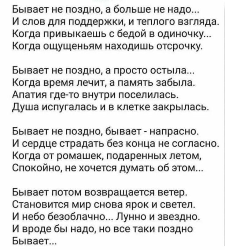 Бывает не поздно а больше не надо И слов для поддержки и теплого взгляда Когда привыкаешь с бедой в одиночку Когда ощущеньям находишь отсрочку Бывает не поздно а просто остыла Когда время лечит а память забыла Апатия где то внутри поселилась Душа испугалась и в клетке закрылась Бывает не поздно бывает напрасно И сердце страдать без конца не согласно Когда от ромашек подаренных летом Спокойно не хо