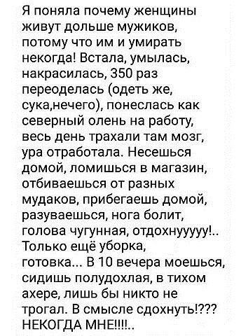 Я ПОНЯПЗ почему ЖеНЩИНЫ живут дольше мужиков ПОТОМУ ЧТО ИМ И УМИрЗТЬ некогда Встала умылась накрасипась 350 раз переоделась одеть же суканечего ПОНЕСПЗСЬ как северный олень на работу ЕЕСЬ ДЭНЬ трахали там МОЗГ ура отработала Несешься домой помишься в магазин ОТбИЕЗеШЬСЯ ОТ РЗЗНЫХ мудаков прибегаешь домой разуваешься нога болит голова чуПнная отдохнууууу Только ещё уборка готовка В 10 вечера моешьс