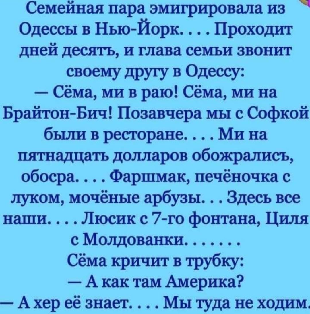 Семейная пара эмигрировали из Одессы в Нью Йорк Прохошп дней десять и глава оемъи звонит своему другу в Одессу Сёма ми в раю Сёма ми на БрайтонБич Позавчера мы с Софкой бшшвретране Мина пятнадцать дшшаров обожрались обосра Фаршиак печёночка луком мочённе арбузы Здесь все наши Люсик с 7го фонтана Циля с Молдаванки Сёма кричит в трубку А как там Америка А хер её знает Мы туда не ходим