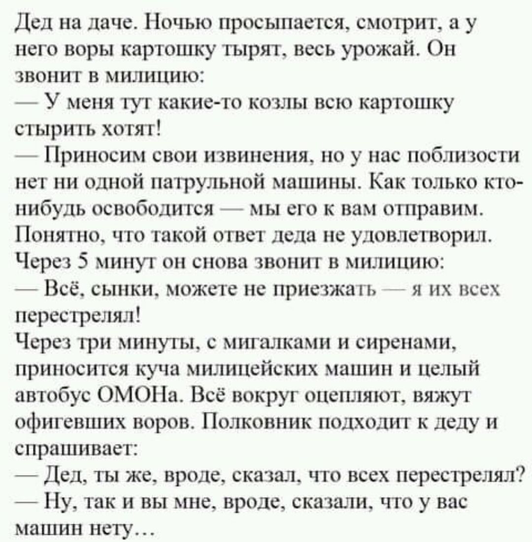 Дед на даче Ночью просыпается смотрит в у него воры картошку тырят весь урожай Он звонит в милицию _ У меня тут какие то кошь всю картошку стырить хотят Приносим свои извинения но у нас поблизости нет ни одной патрулыюй мошииы Как только кто нибудь освободится мы его к вам отправим Понятно что твкой ответ дела не удовлетворил Через 5 минут он снова твонит в милицию Всё сынки может не приезжать я и