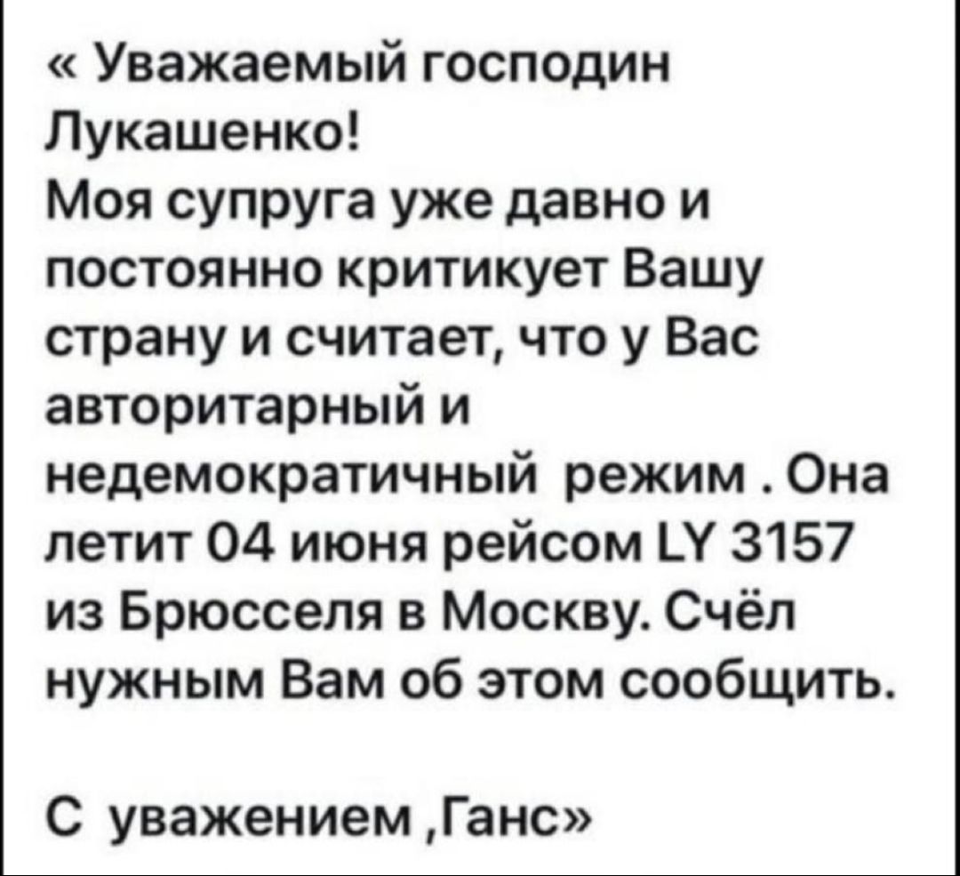 Уважаемый господин Лукашенко Моя супруга уже давно и постоянно критикует Вашу страну и считает что у Вас авторитарный и недемократичный режим Она летит 04 июня рейсом Ц 3157 из Брюсселя в Москву Счёп нужным Вам об этом сообщить С уважением Ганс