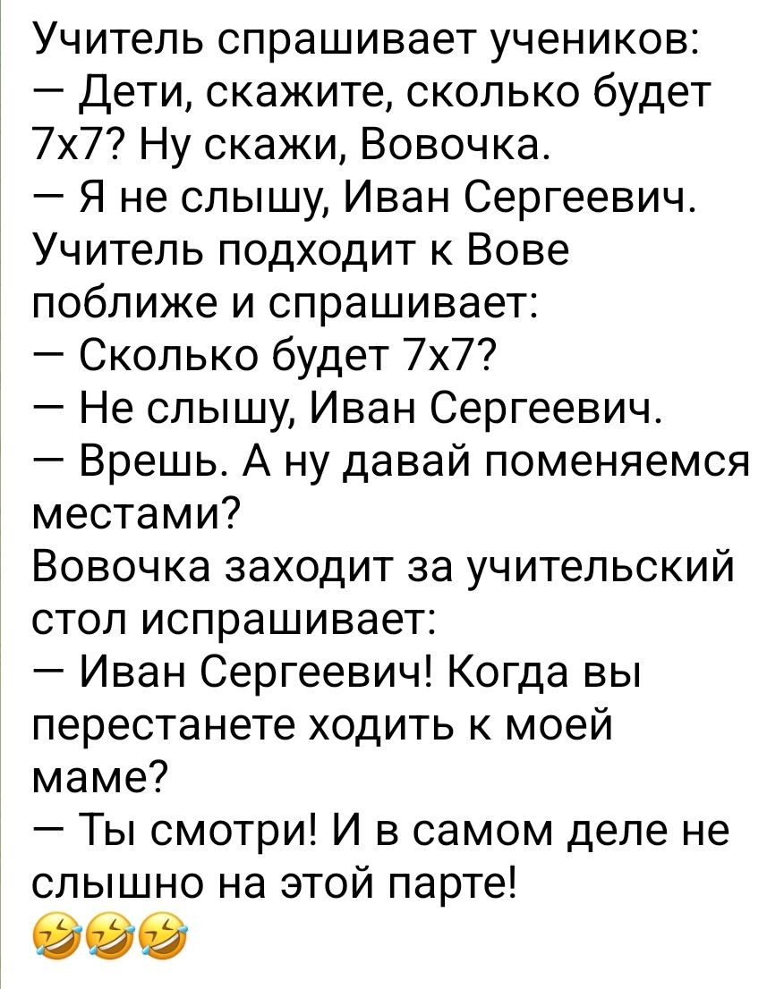 Учитель спрашивает учеников Дети скажите сколько будет 7х7 Ну скажи Вовочка Я не слышу Иван Сергеевич Учитель подходит к Вове поближе и спрашивает Сколько будет 7х7 Не слышу Иван Сергеевич Врешь А ну давай поменяемся местами Вовочка заходит за учительский стол испрашивает Иван Сергеевич Когда вы перестанете ходить к моей маме Ты смотри И в самом деле не слышно на этой парте 999