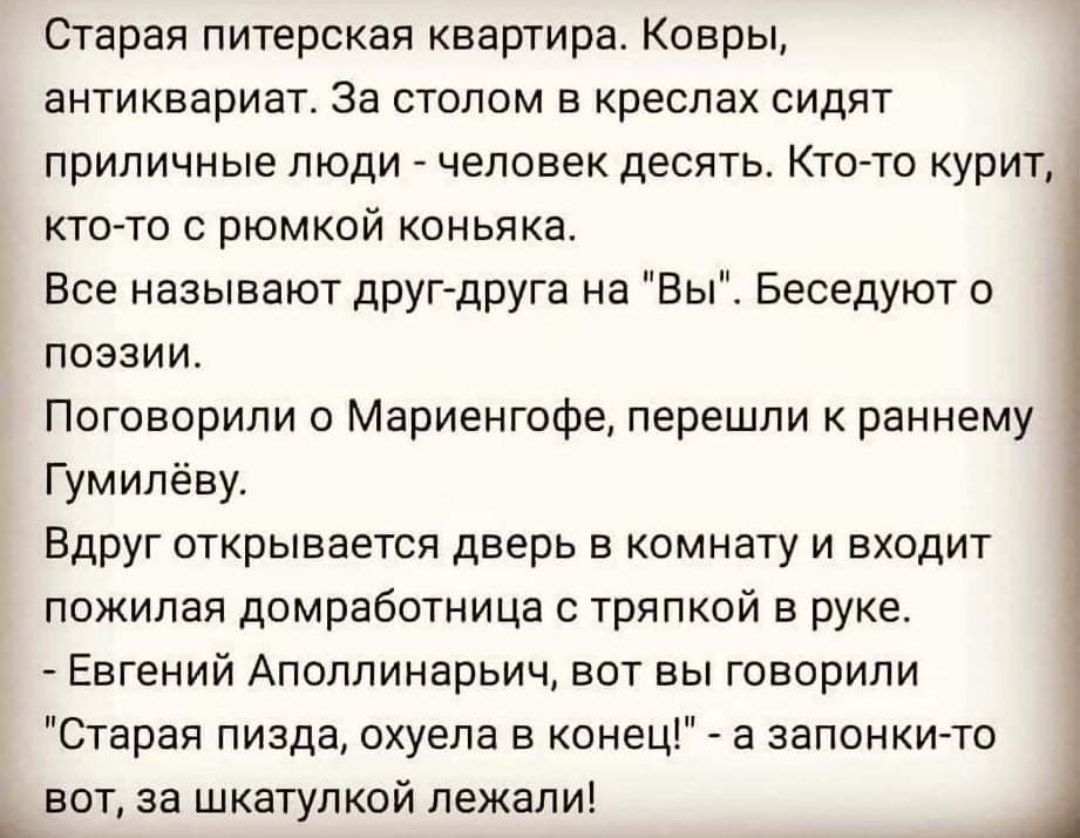 Старая питерская квартира Ковры антиквариат За столом в креслах сидят приличные люди человек десять Кто то курит ктогто рюмкой коньяка все называют друг друга на Вы Беседуют о поэзии Поговорили о Мариенгофе перешли к раннему Гумипёву Вдруг открывается дверь в комнату и входит пожилая домработница с тряпкой в руке Евгений Аполлинарьич вот вы говорили Старая пизда охуепа в конец а запонки то ьвот за