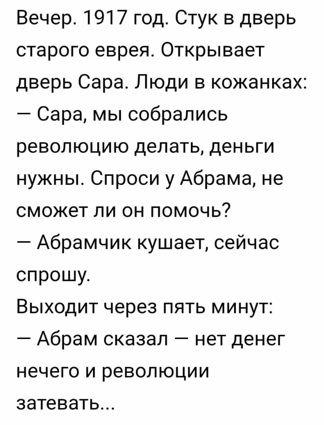 Вечер 1917 год Стук в дверь старого еврея Открывает дверь Сараг Люди в кожанках Сара мы собрались революцию делать деньги нужны Спроси у Абрама не сможет ли он помочь Абрамчик кушает сейчас спрошу Выходит через пять минут Абрам сказал нет денег нечего и революции затевать