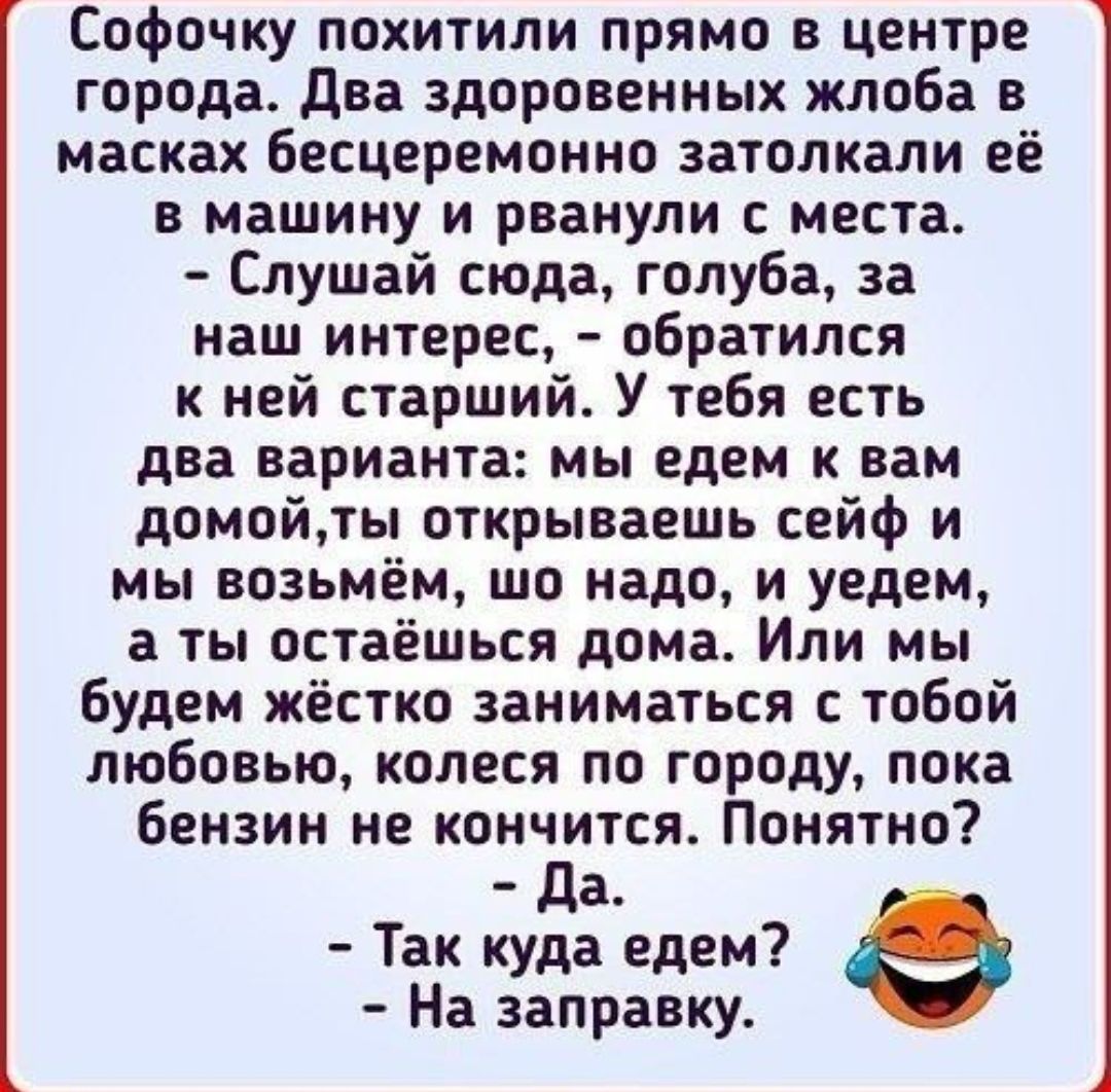 Софочку похитили прямо в центре города два здоровенных жлоба в масках бесцеремонно затолкали её в машину и рванули места Слушай сюда голуба за наш интерес обратился к ней старший У тебя есть два варианта мы едем вам домойты открываешь сейф и мы возьмём шо надо и уедем а ты остаешься дома Или мы Будем жёстко заниматься с тобой любовью колеся по городу пока бензин не кончится Понятно да Так куда еде