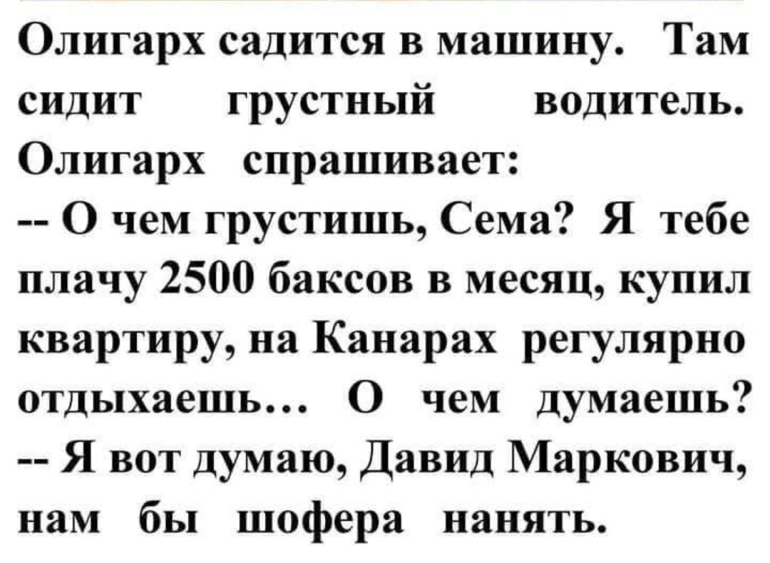 Олигарх садится в машину Там сидит грустный водитель Олигарх спрашивает О чем грустишь Сема Я тебе плачу 2500 баксов в месяц купил квартиру на Канарах регулярно отдыхаешь О чем думаешь Я вот думаю Давид Маркович нам бы шофера нанять