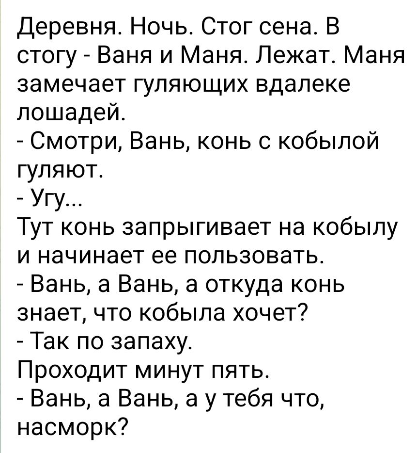 Деревня Ночь Стог сена В стогу Ваня и Маня Лежат Маня замечает гуляющих вдалеке лошадей Смотри Вань конь с кобылой гуляют Угу Тут конь запрыгивает на кобылу и начинает ее пользовать Вань а Вань а откуда конь знает что кобыла хочет Так по запаху Проходит минут пять Вань а Вань а у тебя что насморк