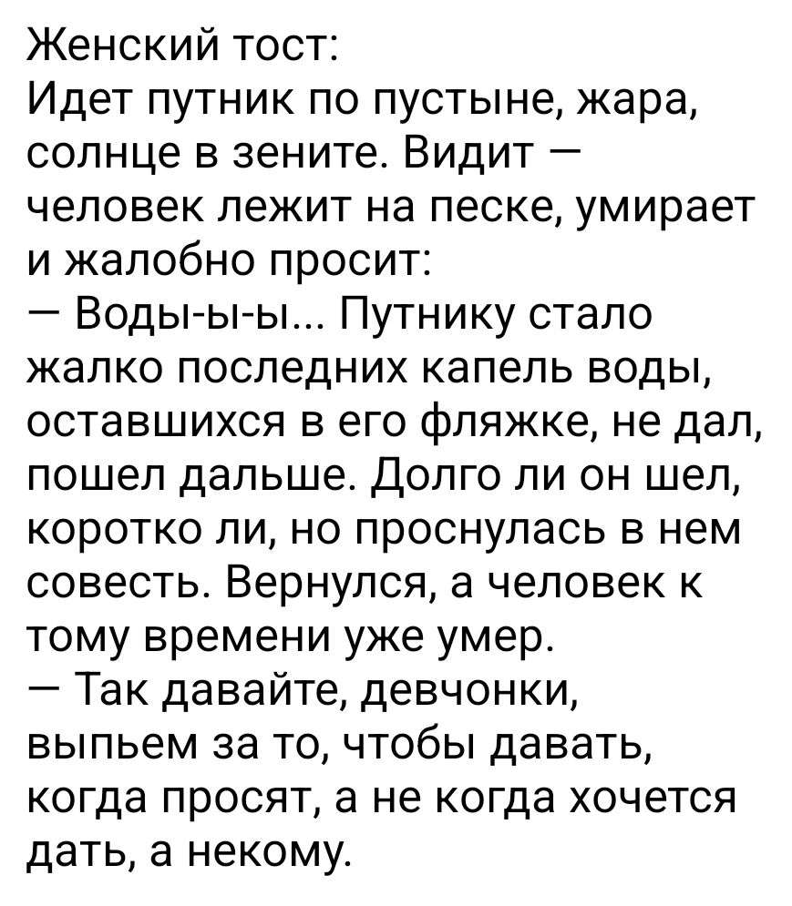 Женский тост Идет путник по пустыне жара солнце в зените Видит человек лежит на песке умирает и жалобно просит Воды ы ы Путнику стало жалко последних капель воды оставшихся в его фляжке не дал пошел дальше Долго ли он шел коротко ли но проснулась в нем совесть Вернулся а человек к тому времени уже умер Так давайте девчонки выпьем за то чтобы давать когда просят а не когда хочется дать а некому