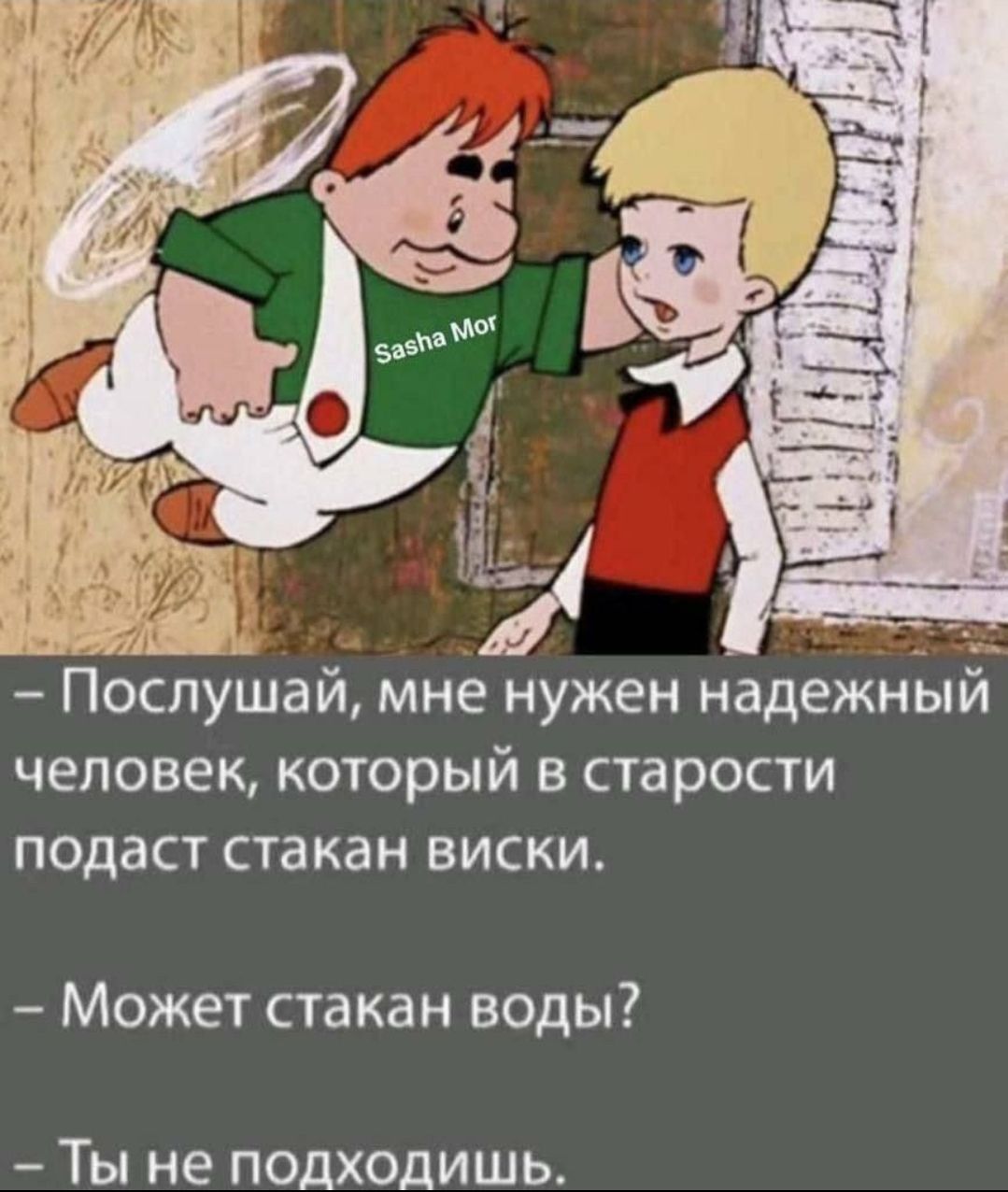 Послушай мне нужен надежным человек который в старости подаст стакан виски Может стакан воды Ты не подходишь