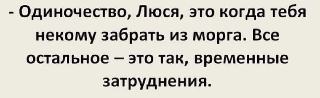 Одиночество Люся это когда тебя некому забрать из морга Все остальное это так временные затруднения