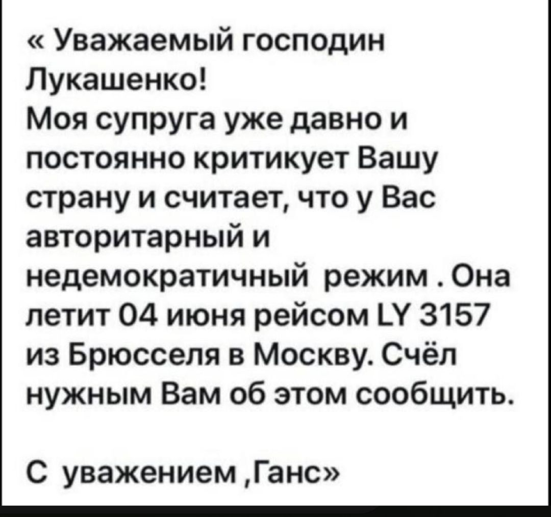 Уважаемый господин Лукашенко Моя супруга уже давно и постоянно критикует Вашу страну и считает что у Вас авторитарный и недемократичный режим Она летит 04 июня рейсом Ц 3157 из Брюсселя в Москву Счёп нужным Вам об этом сообщить С уважением Гама