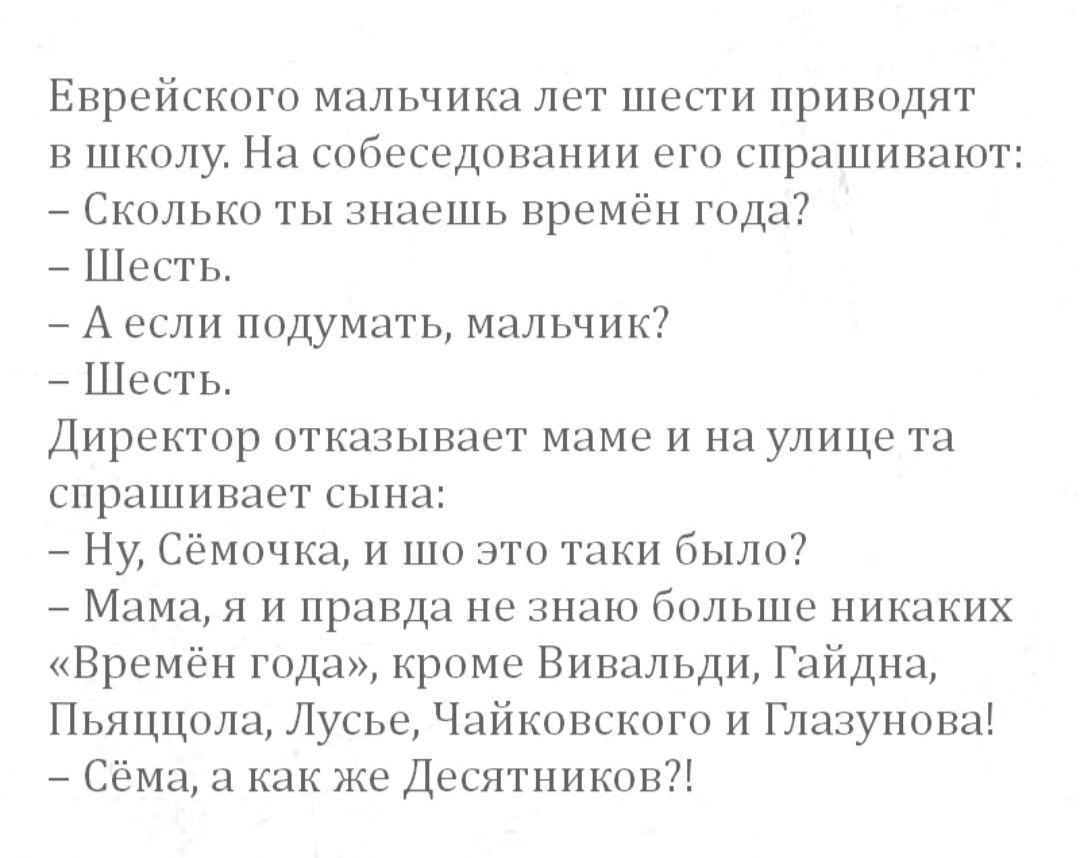 Епрсйскогп мальчика лет шести приводят в школу На собеседовании его спрашивают Сколько ты знаешь прсмбн гида Шесть А если ппдумать мальчик Шесть Директор отказывает маме и на улице та спрашивает сына Ну Сёмочка и шо это таки было 7 Мама я и правда не знаю больше никаких Времён года кроме Вивальди Гайдна Пьяццола Лусье Ч иковского и Глазунова Сёма а Как же Десятникпн