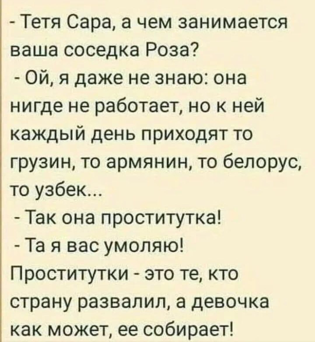 Тетя Сара а чем занимается ваша соседка Роза Ой я даже не знаю она нигде не работает но к ней каждый день приходят то грузин то армянин то белорус то узбек Так она проститутка Та я вас умоляю Проститутки это те кто страну развалил а девочка как может ее собирает