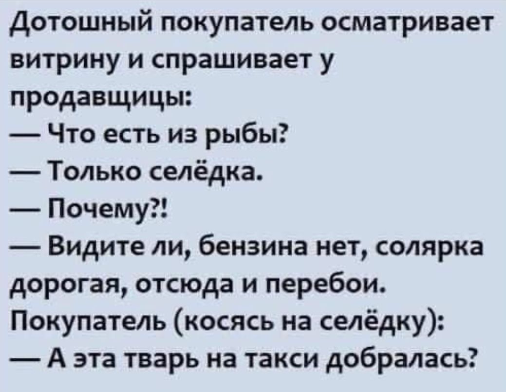 Дотошный покупатель осматривает витрину и спрашивает у продавщицы Что есть из рыбы Только селёдка Почему Видите ли бензина нет солярка дорогая отсюда и перебои Покупатель косясь на селёдку А эта тварь на такси добралась