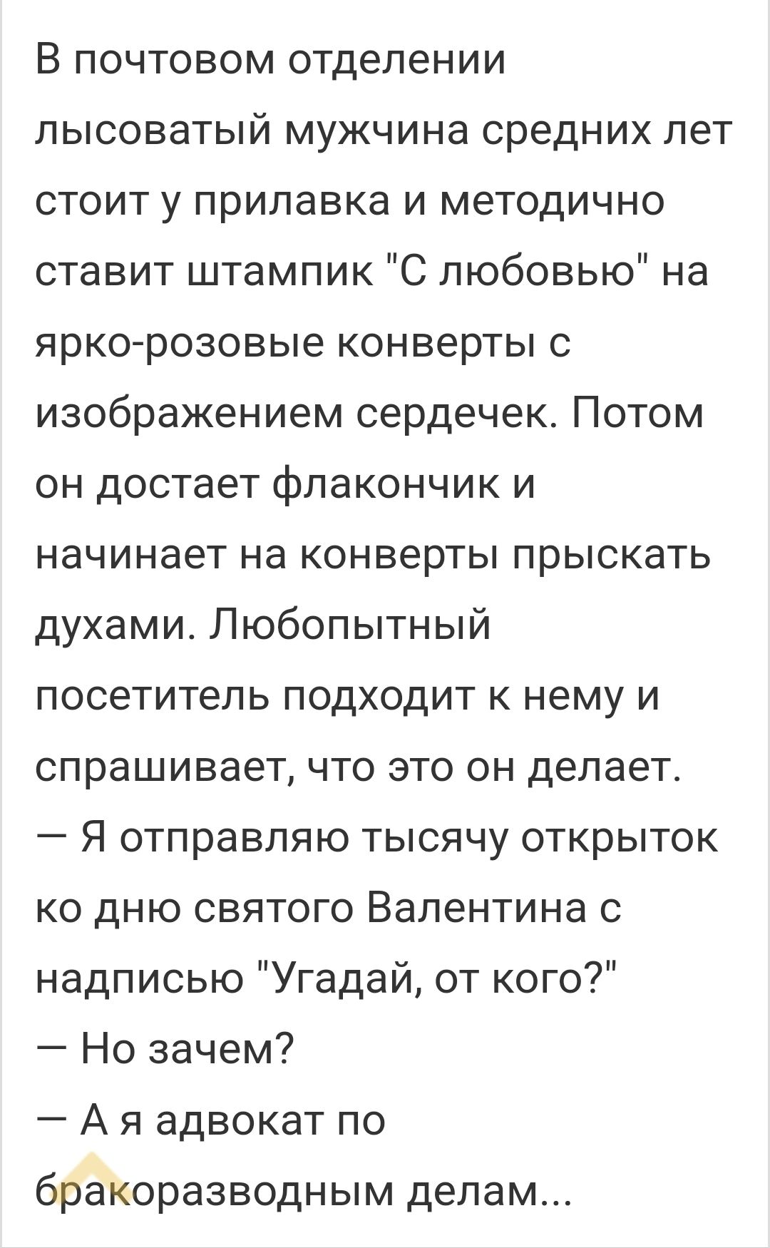 В почтовом отделении пысоватый мужчина средних лет стоит у прилавка и методично ставит штампик С любовью на яркорозовые конверты с изображением сердечек Потом он достает флакончик и начинает на конверты прыскать духами Любопытный посетитель подходит к нему и спрашивает что это он делает Я отправляю тысячу открыток ко дню святого Валентина с надписью Угадай от кого Но зачем А я адвокат по бракоразв