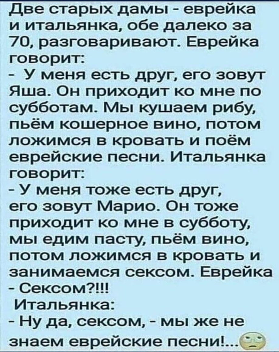 две старых дамы еврейка и итальянка обе далеко за 70 разговаривают Еврейка говорит У меня есть друг его зовут Яша Он приходит ко мне по субботам Мы кушаем рибу пьём кошерное вино потом ложимся в кровать и поём еврейские песни Итальянка говорит У меня тоже есть друг его зовут Марио Он тоже приходит ко мне в субботу мы едим пасту пьём вино потом ложимся в кровать и занимаемся сексом Еврейка Сексом И