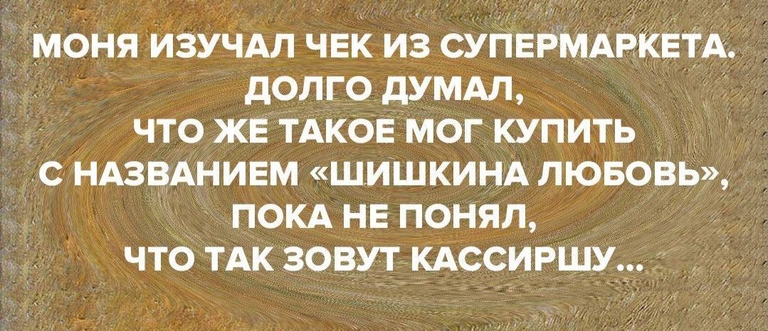 МОНЯ ИЗУЧАЛ ЧЕК ИЗ СУПЕРМАРКЕТА дОПГО дУМАЛ ЧТО ЖЕ ТАКОЕ МОГ КУПИТЬ С НАЗВАНИЕМ ШИШКИНА ЛЮБОВЬ ПОКА НЕ ПОНЯП ЧТО ТАК ЗОВУТ КАССИРШУ