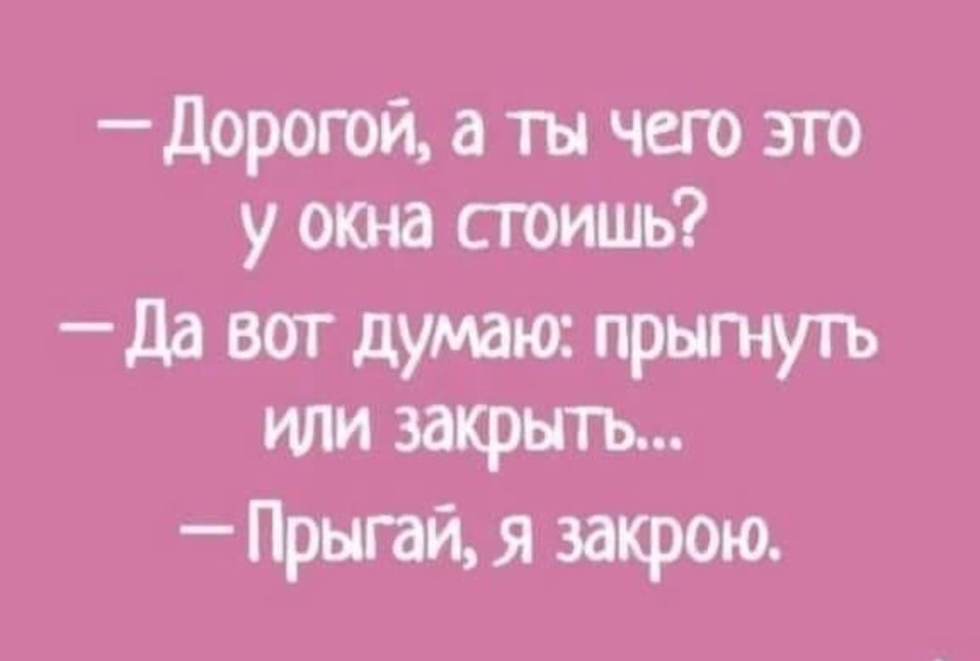 дорогой а ты чего это у окна стоишь да вот думаю прытуть или закрьпъ Прыпй я закрою