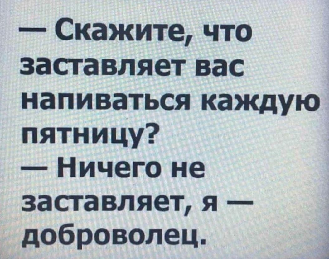 Скажите что заставляет вас напиваться каждую пятницу Ничего не заставляет я доброволец