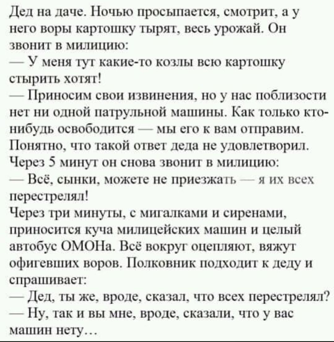 дел на даче Ночью просыпается смотрит в у него воры картошку тырят весь урожай Он звонит в милицию _ У меня тут какие то жилы всю картошку стырить хотят _ Приносим свои извинения но у пис поблизости нет ни однпй пвтрупьиой машины Как тплыю нибудь осввбодится _ мы его к вам отправим Понятно что такой ответ лс ш не удовлетворил Чсрсз 5 минут он снова звонит в милицию Всё сыпки можно не приезжим я их