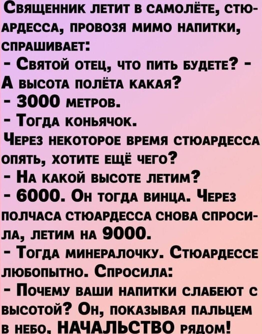 Священник летит в сямолёте стю АРДЕССА провозя мимо иАпитки спряшивдет Святой отец что пить Будете А высотя полетя кякяя 3000 метров Тогдя коньячок Через некоторое время стюдрдессд опять хотите еще чего А кдкой высоте летим 6000 Он ТОГДА виицд Через полчдсд стюярдесся сиовя спроси лд летим ид 9000 ТогдА минердлочку Стюдрдессе лювопытио Спросили Почему вдши НАПИТКИ слявеют с высотой Он покязывАя пя