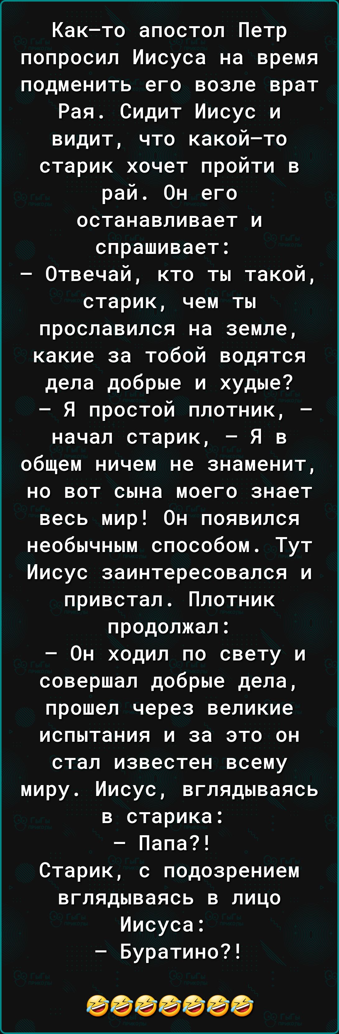 Както апостол Петр попросил Иисуса на время подменить его возле врат Рая Сидит Иисус и видит что какойто старик хочет пройти в рай Он его останавливает и спрашивает Отвечай кто ты такой старик чем ты прославился на земле какие за тобой водятся дела добрые и худые Я простой плотник начал старик Я в общем ничем не знаменит но вот сына моего знает весь мир Он появился необычным способом Тут Иисус заи