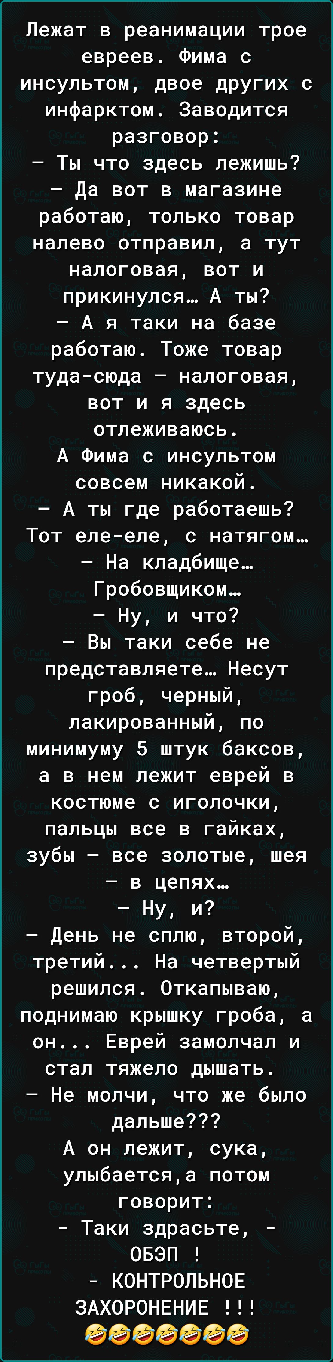 Лежат в реанимации трое евреев Фима с инсультом двое других с инфарктом Заводится разговор Ты что здесь лежишь Да вот в магазине работаю только товар налево отправил а тут налоговая вот и прикинулся А ты А я таки на базе работаю Тоже товар туда сюда налоговая вот и я здесь отлеживаюсь А Фима с инсультом совсем никакой А ты где работаешь Тот еле еле с натягом На кладбище Гробовщиком Ну и что Вы так