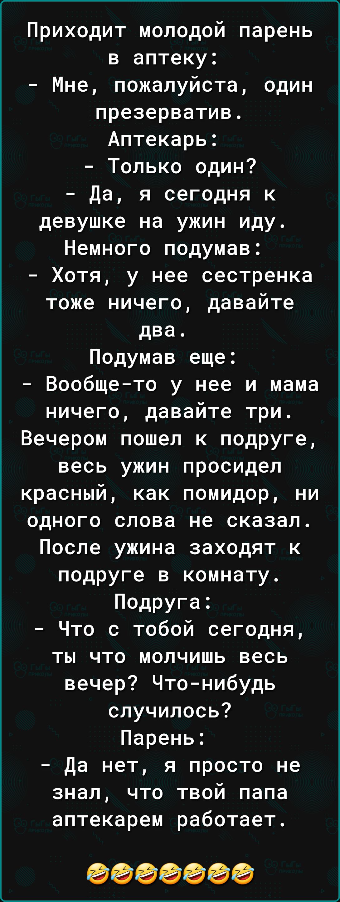 Приходит молодой парень в аптеку Мне пожалуйста один презерватив Аптекарь Только один да я сегодня к девушке на ужин иду Немного подумав Хотя у нее сестренка тоже ничего давайте два Подумав еще Вообщето у нее и мама ничего давайте три Вечером пошел к подруге весь ужин просидел красный как помидор ни одного слова не сказал После ужина заходят к подруге в комнату Подруга Что с тобой сегодня ты что м