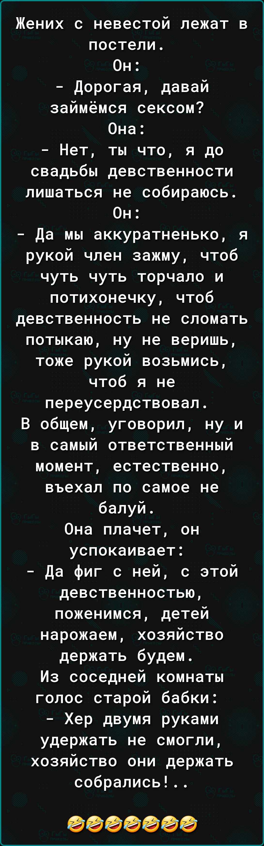 Жених с невестой лежат в постели Он дорогая давай займёмся сексом Она Нет ты что я до свадьбы девственности лишаться не собираюсь Он да мы аккуратненько я рукой член зажму чтоб чуть чуть торчало и потихонечку чтоб девственность не сломать потыкаю ну не веришь тоже рукой возьмись чтоб я не переусердствовал В общем уговорил ну и в самый ответственный момент естественно въехал по самое не бапуй Она п