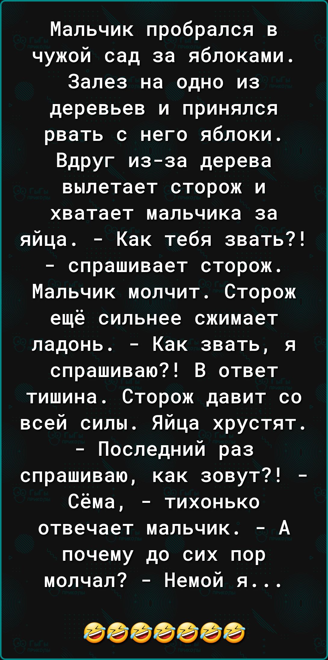 Мальчик пробрался в чужой сад за яблоками Залез на одно из деревьев и принялся рвать с него яблоки Вдруг изза дерева вылетает сторож и хватает мальчика за яйца Как тебя звать спрашивает сторож Мальчик молчит Сторож ещё сильнее сжимает ладонь Как звать я спрашиваю В ответ тишина Сторож давит со всей силы Яйца хрустят Последний раз спрашиваю как зовут Сёма тихонько отвечает мальчик А почему до сих п