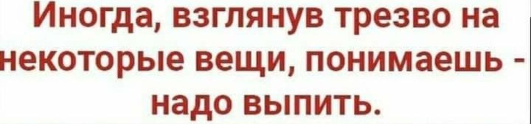 ИНОГДЗ ВЗГПЯНУВ трезво на НЕКОТОРЬЮ вещи понимаешь надо ВЫПИТЬ