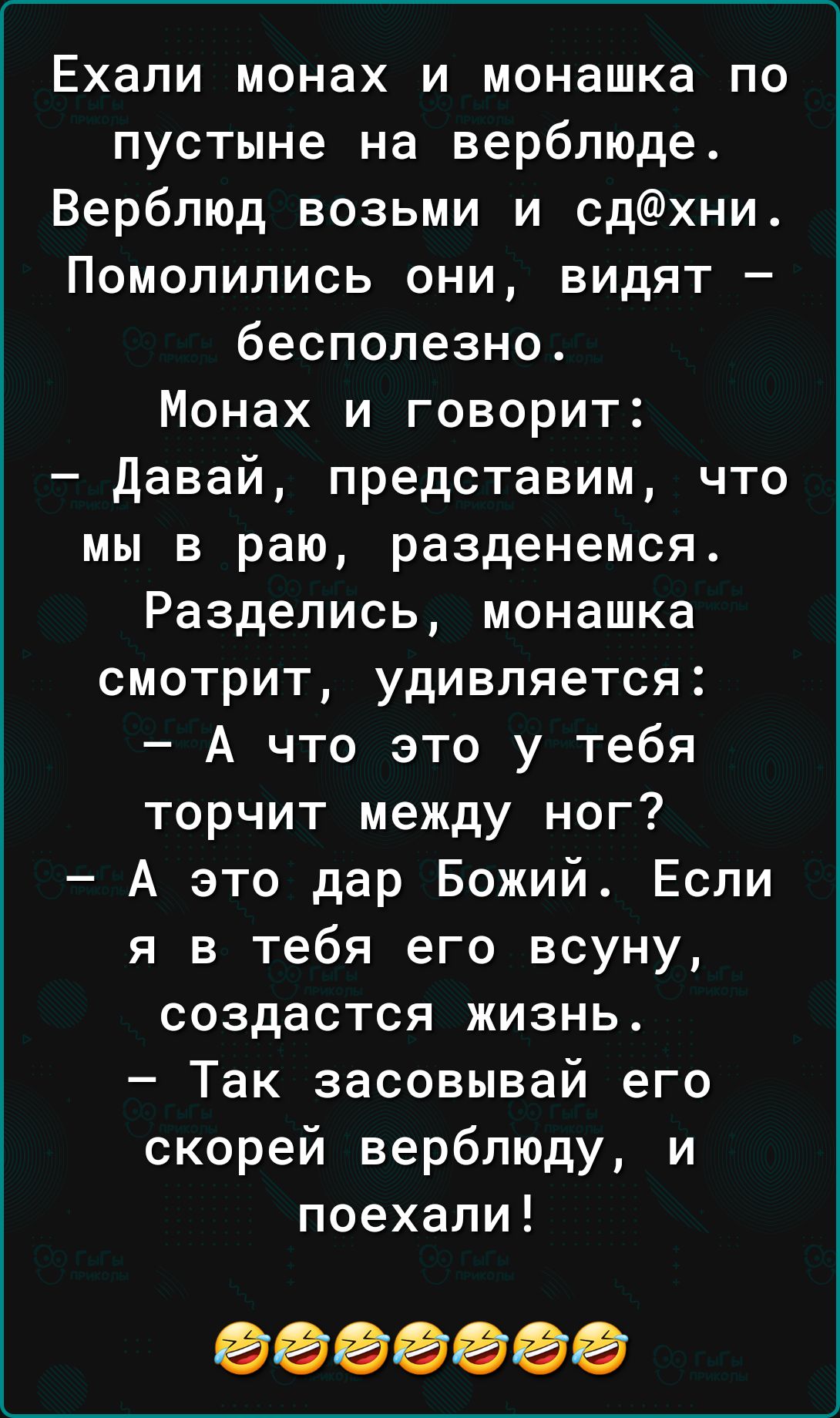 Ехали монах и монашка по пустыне на верблюде Верблюд возьми и сдхни Помолились они видят бесполезно Монах и говорит давай представим что мы в раю разденемся Разделись монашка смотрит удивляется А что это у тебя торчит между ног А это дар Божий Если я в тебя его всуну создастся жизнь Так засовывай его скорей верблюду и поехали 0000000