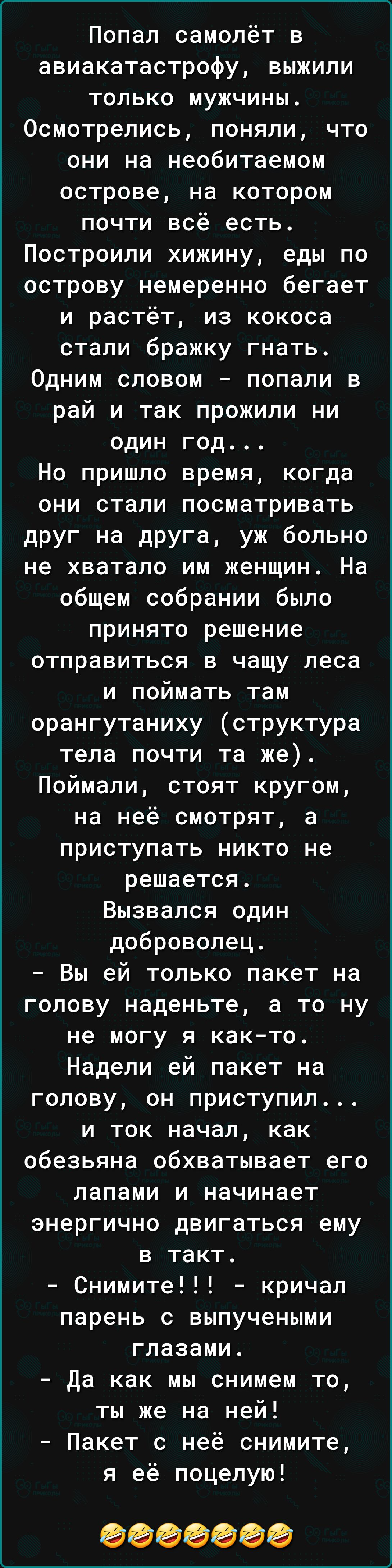 Попал самолёт в авиакатастрофу выжили только мужчины Осмотрелись поняли что они на необитаемом острове на котором почти всё есть Построили хижину еды по острову немеренно бегает и растёт из кокоса стали бражку гнать Одним словом попали в рай и так прожили ни один год Но пришло время когда они стали посматривать друг на друга уж больно не хватало им женщин На общем собрании было принято решение отп