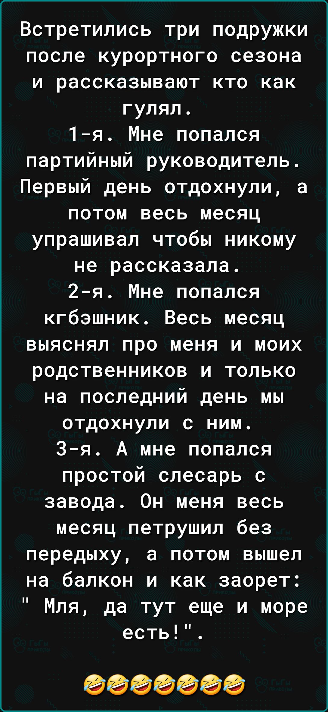 Встретились три подружки после курортного сезона и рассказывают кто как гулял 1я Мне попался партийный руководитель Первый день отдохнули а потом весь месяц упрашивап чтобы никому не рассказала 2 я Мне попался кгбэшник Весь месяц выяснял про меня и моих родственников и только на последний день мы отдохнули с ним 3я А мне попался простой слесарь с завода Он меня весь месяц петрушип без передыху а П