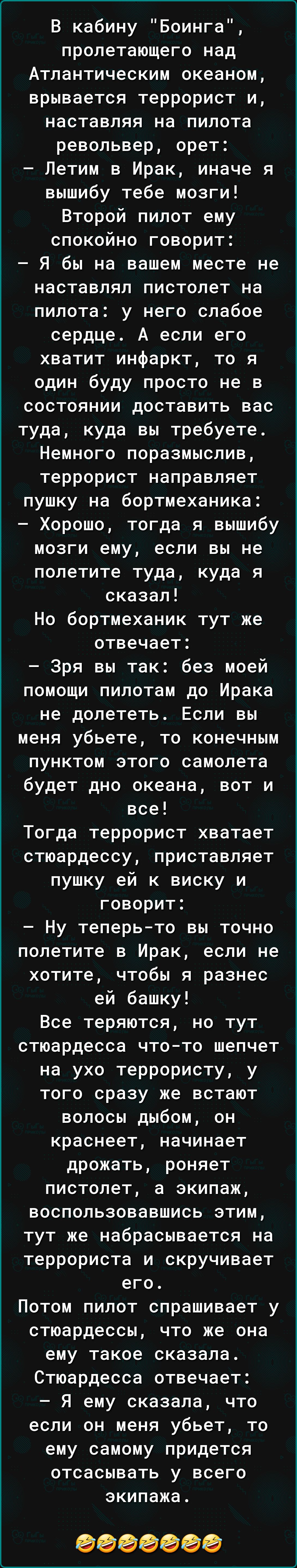 В кабину Боинга пролетающего над Атлантическим океаном врывается террорист и наставляя на пилота револьвер орет Летим в Ирак иначе я вышибу тебе мозги Второй пипот ему спокойно говорит Я бы на вашем месте не наставлял пистолет на пилота у него слабое сердце А если его хватит инфаркт то я один буду просто не в состоянии доставить вас туда куда вы требуете Немного поразмыслив террорист направляет пу