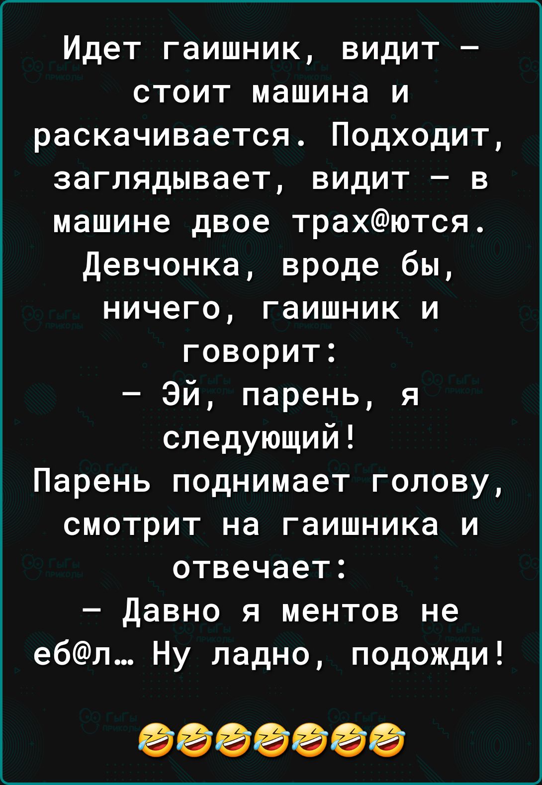 Идет гаишник видит стоит машина и раскачивается Подходит заглядывает видит в машине двое трахются девчонка вроде бы ничего гаишник и говорит Эй парень я следующий Парень поднимает голову смотрит на гаишника и отвечает Давно я ментов не ебл Ну ладно подожди 0000000