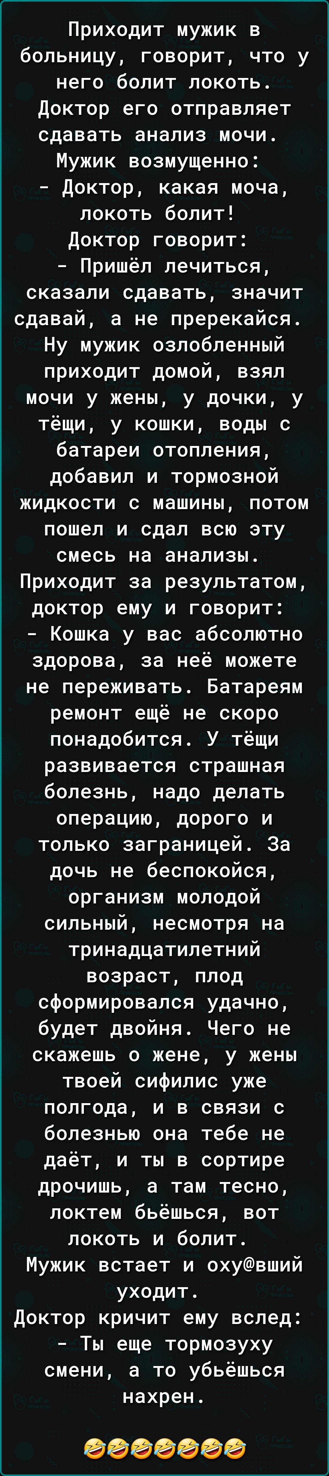 Приходит мужик в больницу говорит что у него болит локоть доктор его отправляет сдавать анализ мочи Мужик возмущенно доктор какая моча локоть болит Доктор говорит Пришёл лечиться сказали сдавать значит сдавай а не пререкайся Ну мужик озлобленный приходит домой взял мочи у жены у дочки у тёщи у кошки воды с батареи отопления добавил и тормозной жидкости с машины потом пошел и сдал всю эту смесь на 