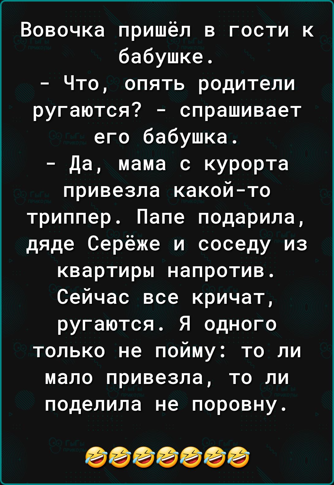 Вовочка пришёл в гости к бабушке Что опять родители ругаются спрашивает его бабушка да мама с курорта привезла какой то триппер Папе подарила дяде Серёже и соседу из квартиры напротив Сейчас все кричат ругаются Я одного только не пойму то ли мало привезла то ли поделила не поровну 0000000