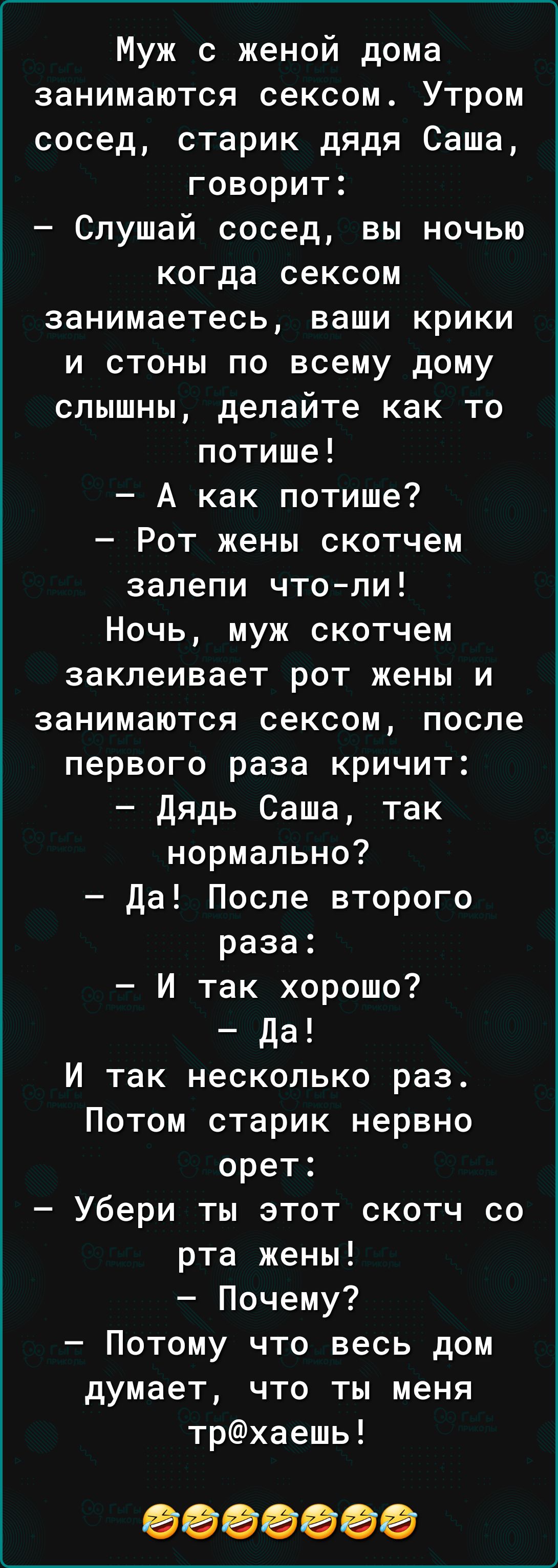 Муж с женой дома занимаются сексом Утром сосед старик дядя Саша говорит Слушай сосед вы ночью когда сексом занимаетесь ваши крики и стоны по всему дому слышны делайте как то потише А как потише Рот жены скотчем залепи чтоли Ночь муж скотчем заклеивает рот жены и занимаются сексом после первого раза кричит Дядь Саша так нормально да После второго раза И так хорошо да И так несколько раз Потом стари