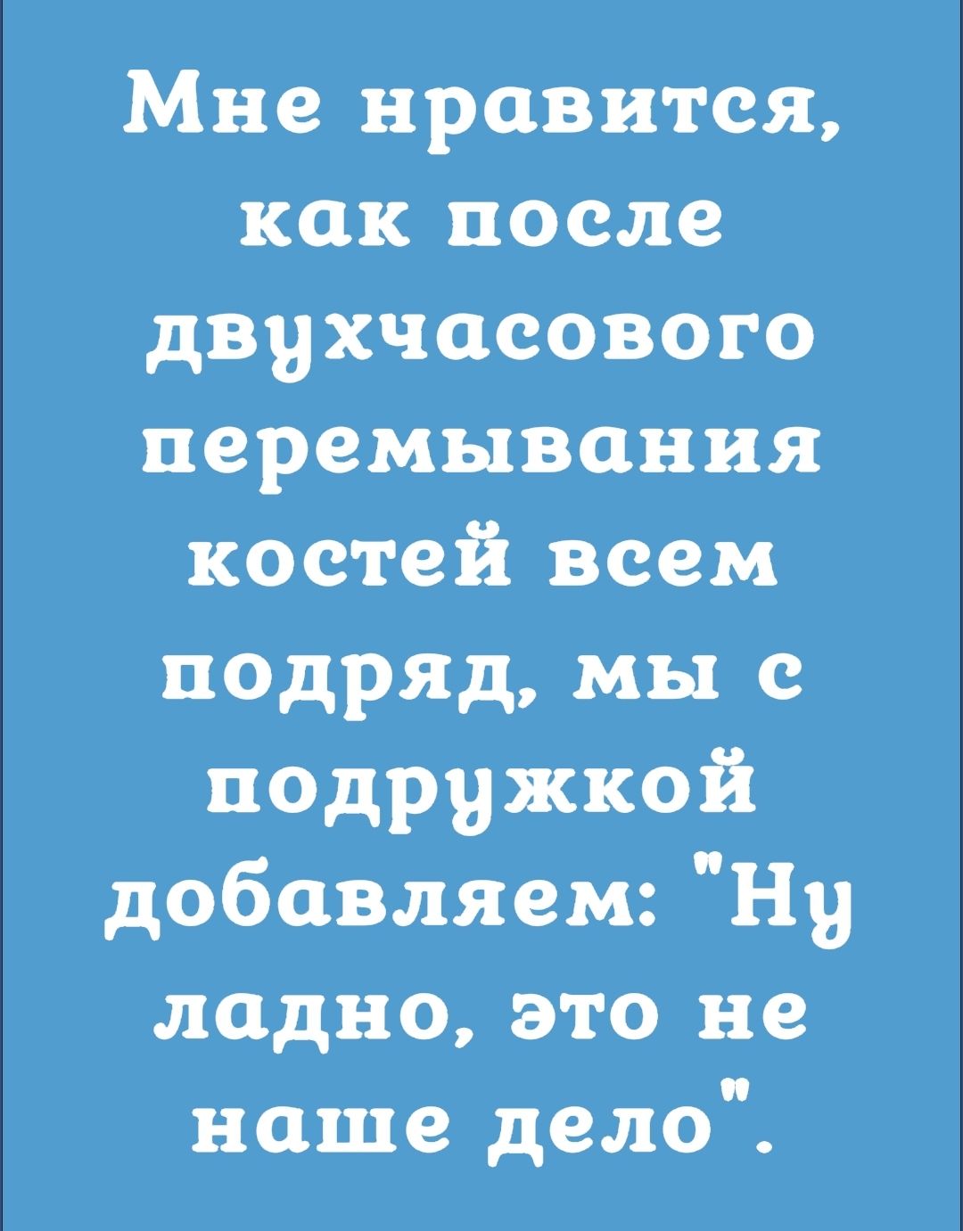 Мне нравится как после двухчасового перемывания костей всем подряд мы с подружкой добавляем Ну ладно это не наше дело