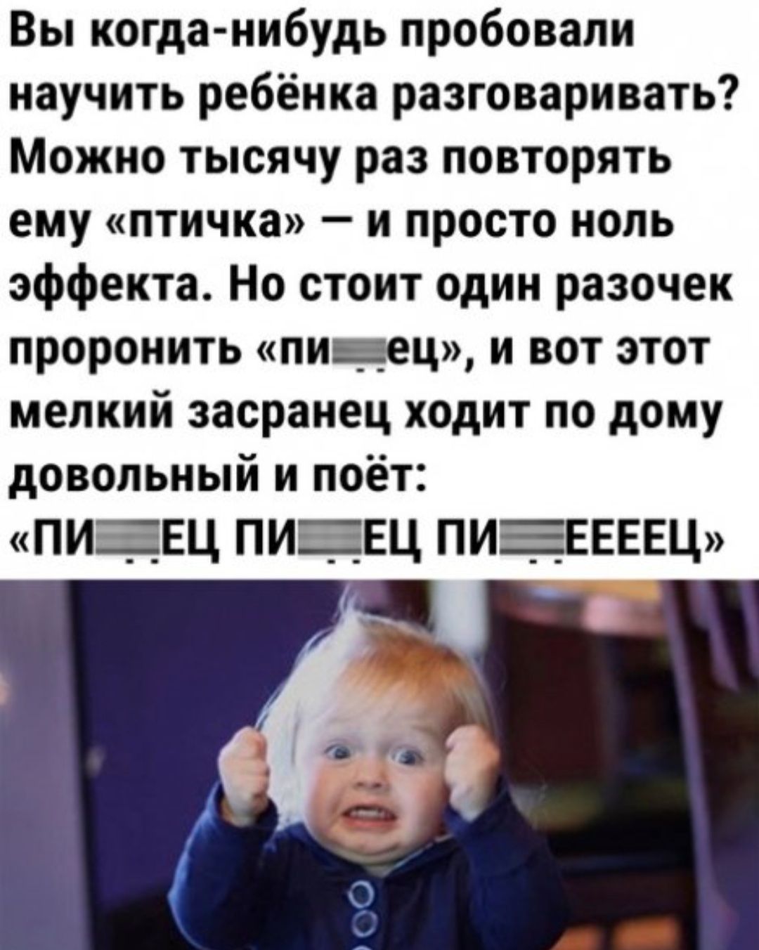 Вы когда нибудь пробовали научить ребёнка разговаривать Можно тысячу раз повторять ему птичка и просто ноль эффекта Но стоит один разочек проронить пи __ 5ец и вот этот мелкий засранец ходит по дому довольный и поёт ПИЕЕЦ ПИЕЕЦ ПИЕЕЕЕЕЦ